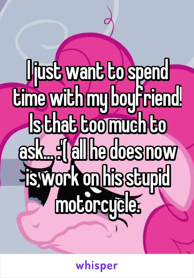 I just want to spend time with my boyfriend! Is that too much to ask... :'( all he does now is work on his stupid motorcycle.