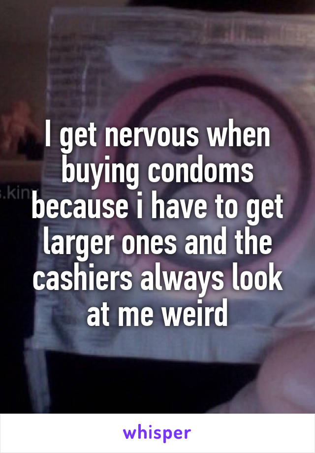 I get nervous when buying condoms because i have to get larger ones and the cashiers always look at me weird