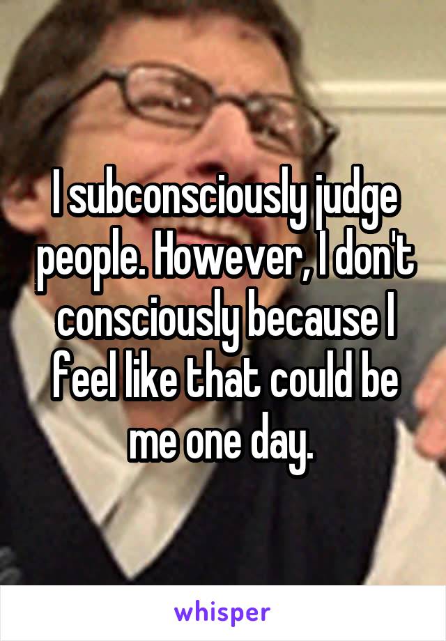 I subconsciously judge people. However, I don't consciously because I feel like that could be me one day. 