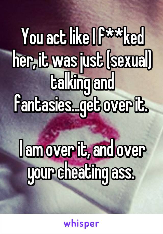 
You act like I f**ked her, it was just (sexual) talking and fantasies...get over it. 

I am over it, and over your cheating ass. 
