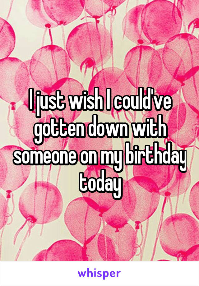 I just wish I could've gotten down with someone on my birthday today