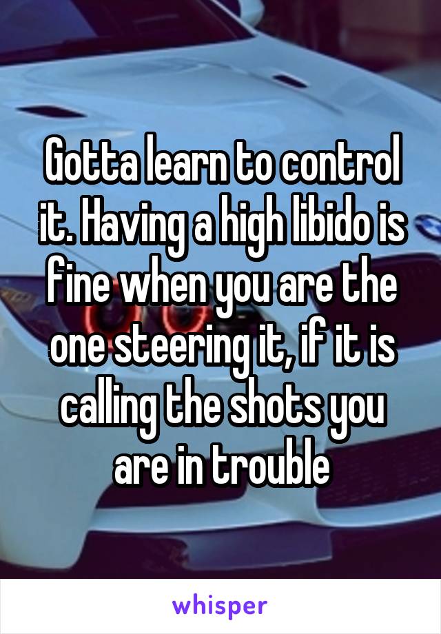 Gotta learn to control it. Having a high libido is fine when you are the one steering it, if it is calling the shots you are in trouble