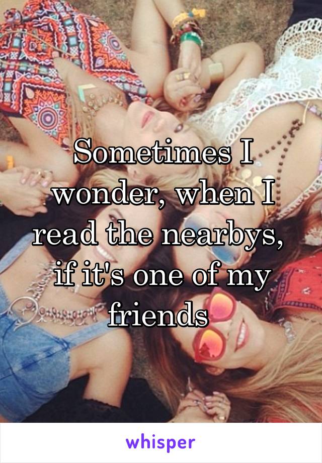 Sometimes I wonder, when I read the nearbys,  if it's one of my friends 