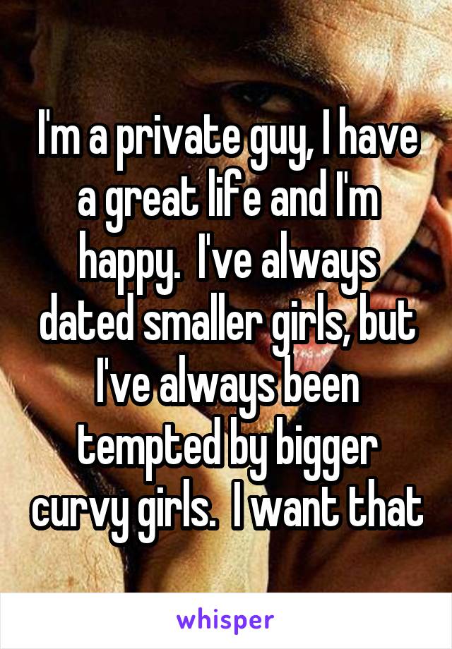 I'm a private guy, I have a great life and I'm happy.  I've always dated smaller girls, but I've always been tempted by bigger curvy girls.  I want that