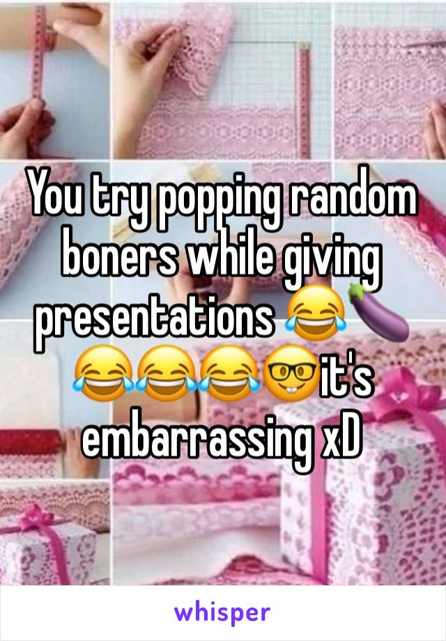 You try popping random boners while giving presentations 😂🍆😂😂😂🤓it's embarrassing xD 