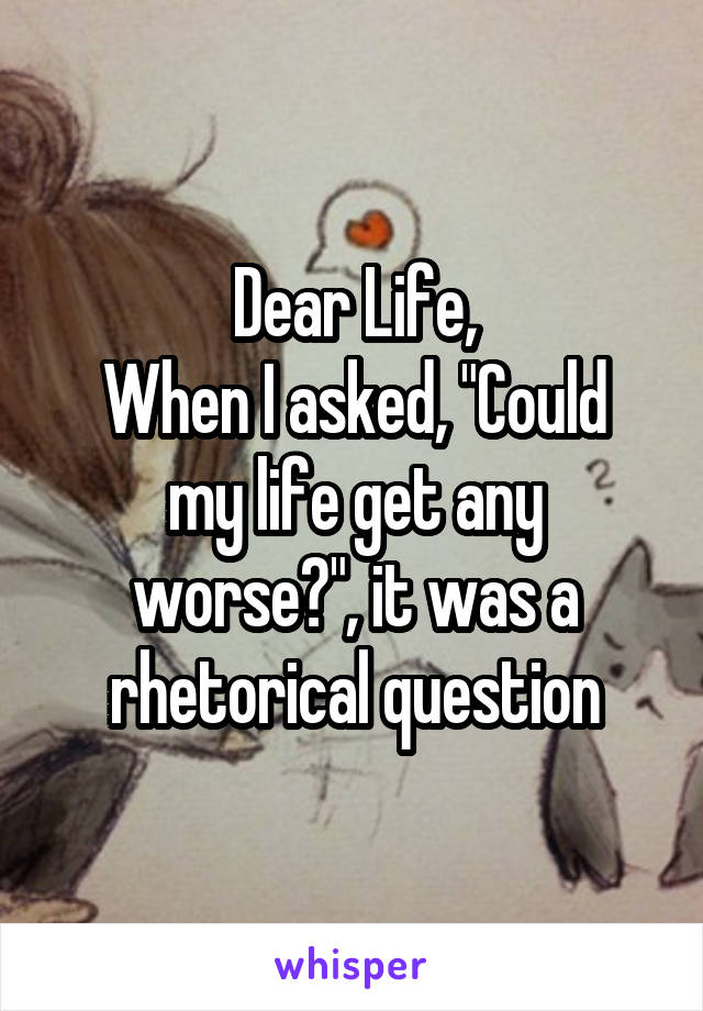 Dear Life,
When I asked, "Could my life get any worse?", it was a rhetorical question