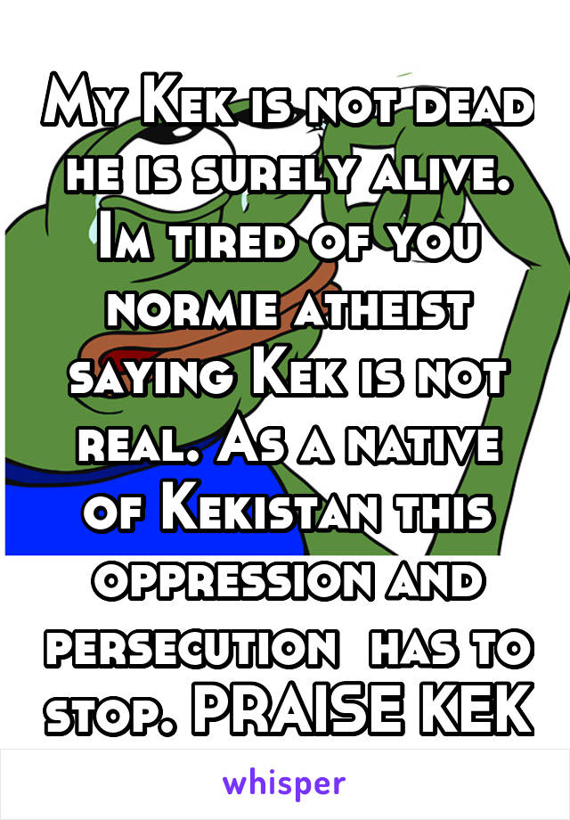 My Kek is not dead he is surely alive. Im tired of you normie atheist saying Kek is not real. As a native of Kekistan this oppression and persecution  has to stop. PRAISE KEK