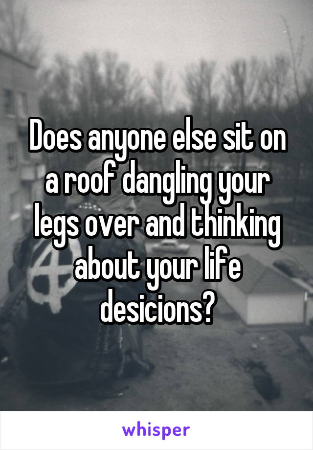 Does anyone else sit on a roof dangling your legs over and thinking about your life desicions?