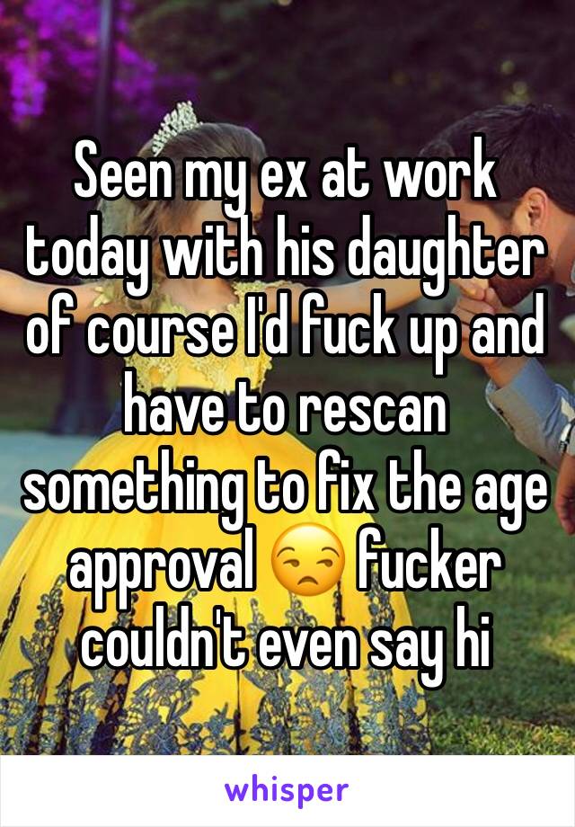 Seen my ex at work today with his daughter of course I'd fuck up and have to rescan something to fix the age approval 😒 fucker couldn't even say hi 