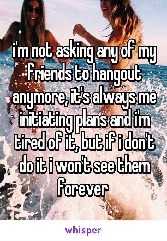 i'm not asking any of my friends to hangout anymore, it's always me initiating plans and i'm tired of it, but if i don't do it i won't see them forever 