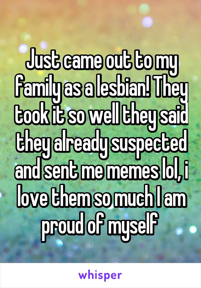 Just came out to my family as a lesbian! They took it so well they said they already suspected and sent me memes lol, i love them so much I am proud of myself 