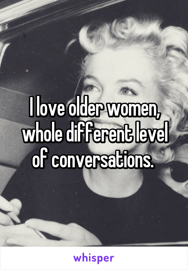 I love older women, whole different level of conversations. 