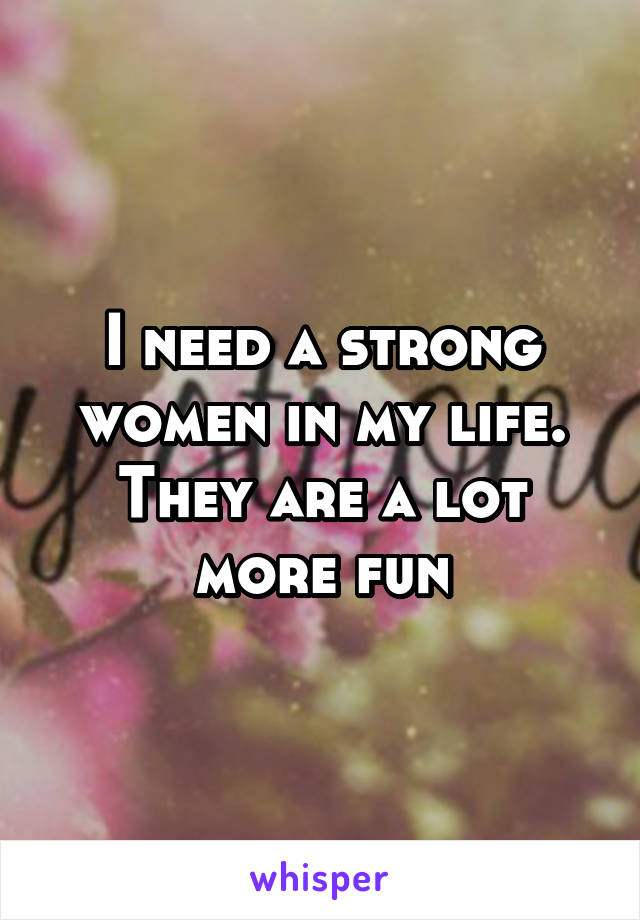 I need a strong women in my life. They are a lot more fun