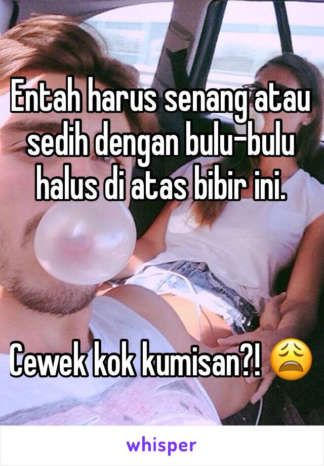 Entah harus senang atau sedih dengan bulu-bulu halus di atas bibir ini.



Cewek kok kumisan?! 😩