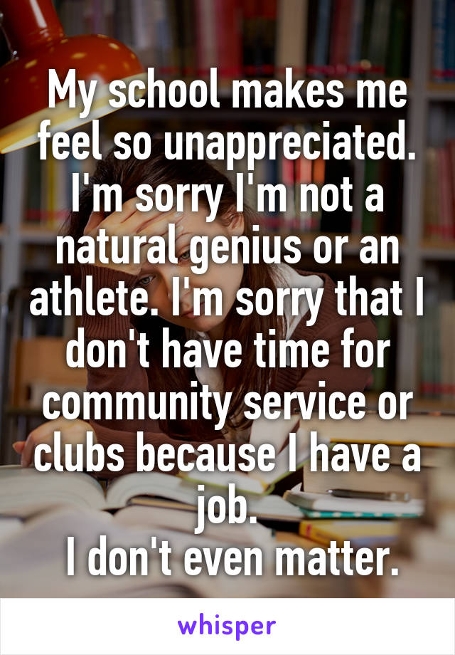 My school makes me feel so unappreciated. I'm sorry I'm not a natural genius or an athlete. I'm sorry that I don't have time for community service or clubs because I have a job.
 I don't even matter.