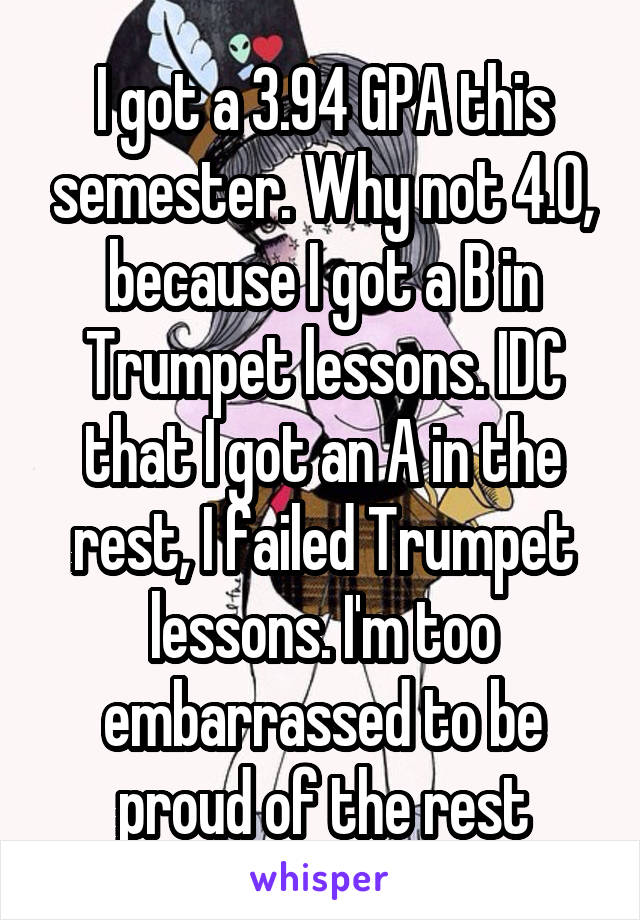 I got a 3.94 GPA this semester. Why not 4.0, because I got a B in Trumpet lessons. IDC that I got an A in the rest, I failed Trumpet lessons. I'm too embarrassed to be proud of the rest