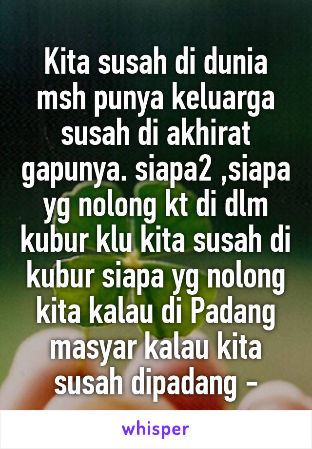 Kita susah di dunia msh punya keluarga susah di akhirat gapunya. siapa2 ,siapa yg nolong kt di dlm kubur klu kita susah di kubur siapa yg nolong kita kalau di Padang masyar kalau kita susah dipadang -