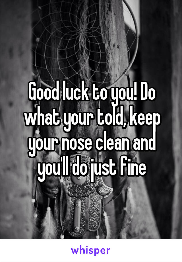 Good luck to you! Do what your told, keep your nose clean and you'll do just fine