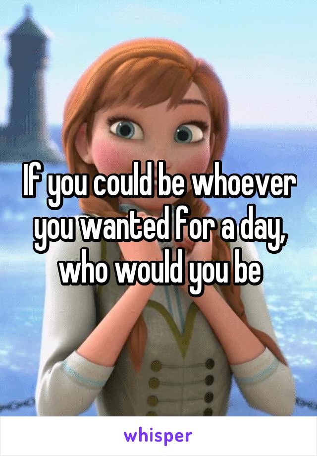 If you could be whoever you wanted for a day, who would you be