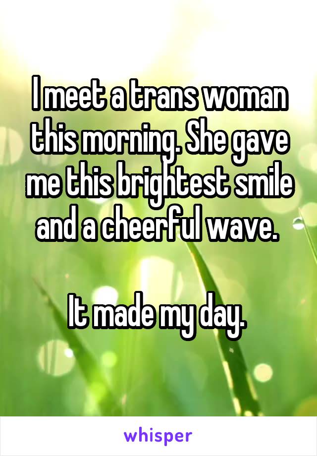 I meet a trans woman this morning. She gave me this brightest smile and a cheerful wave. 

It made my day. 
