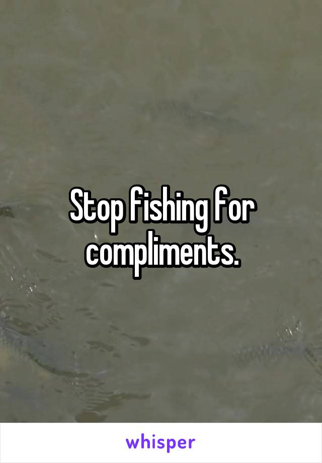 Stop fishing for compliments.