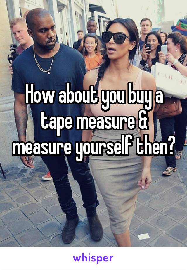 How about you buy a tape measure & measure yourself then? 