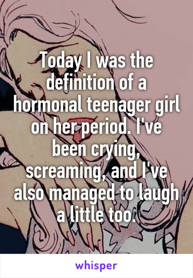 Today I was the definition of a hormonal teenager girl on her period. I've been crying, screaming, and I've also managed to laugh a little too.