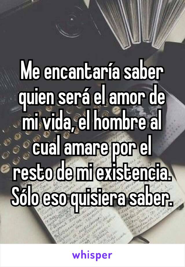 Me encantaría saber quien será el amor de mi vida, el hombre al cual amare por el resto de mi existencia. Sólo eso quisiera saber.