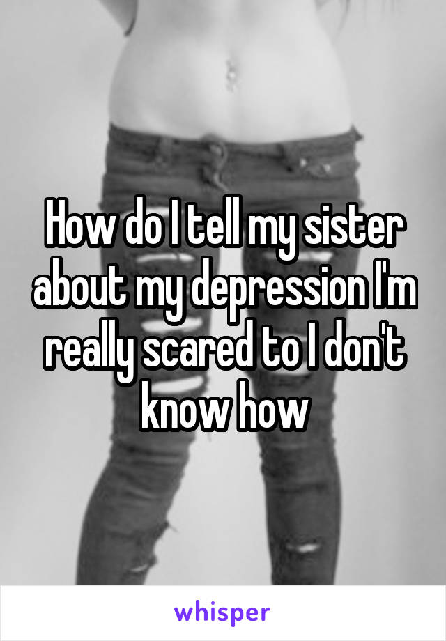 How do I tell my sister about my depression I'm really scared to I don't know how