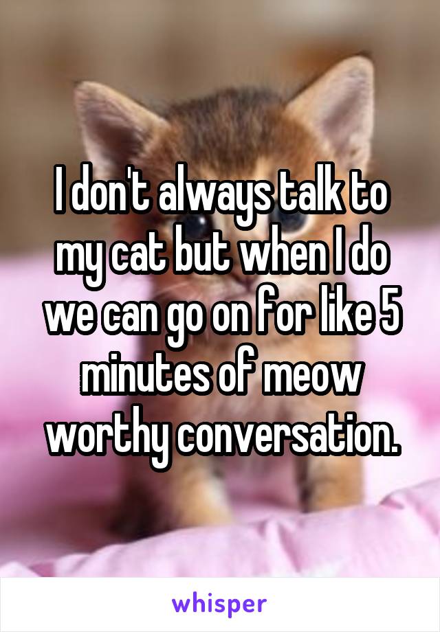 



I don't always talk to my cat but when I do we can go on for like 5 minutes of meow worthy conversation.