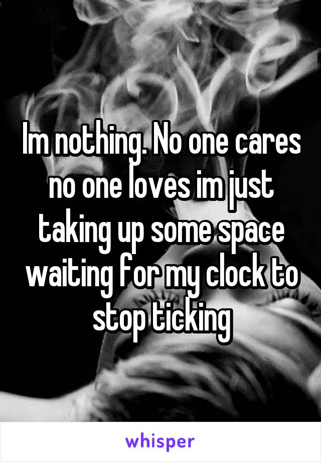 Im nothing. No one cares no one loves im just taking up some space waiting for my clock to stop ticking