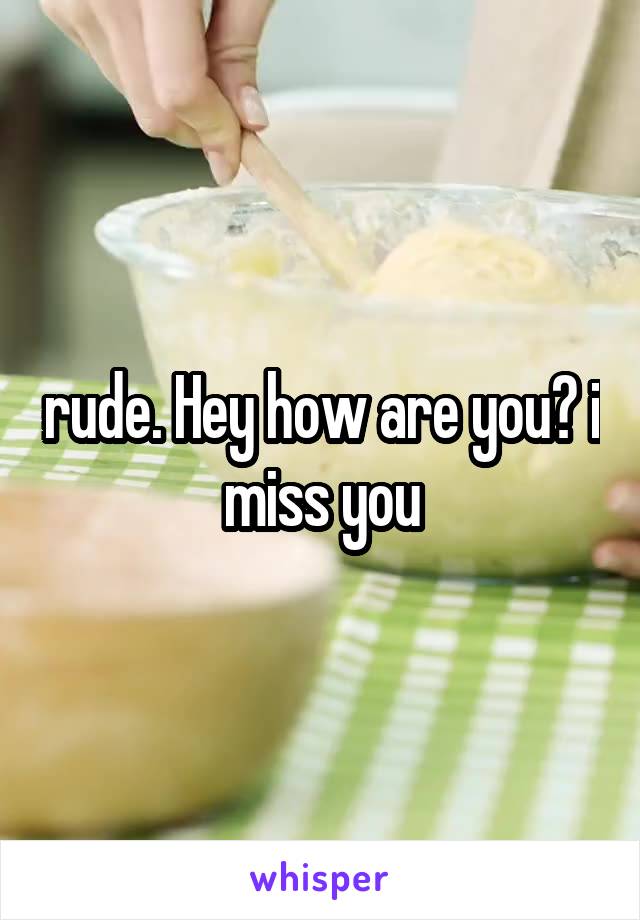 rude. Hey how are you? i miss you