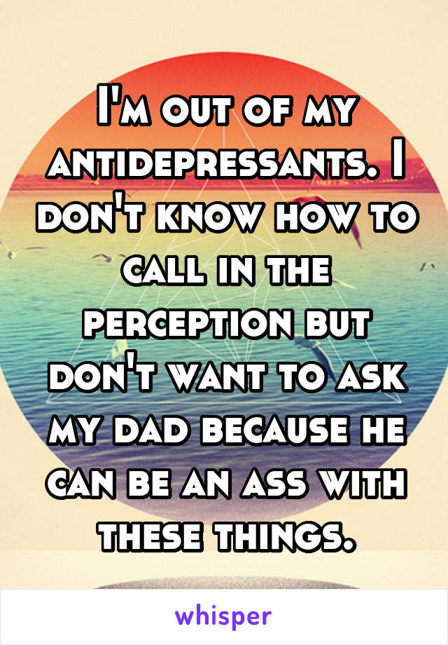 I'm out of my antidepressants. I don't know how to call in the perception but don't want to ask my dad because he can be an ass with these things.