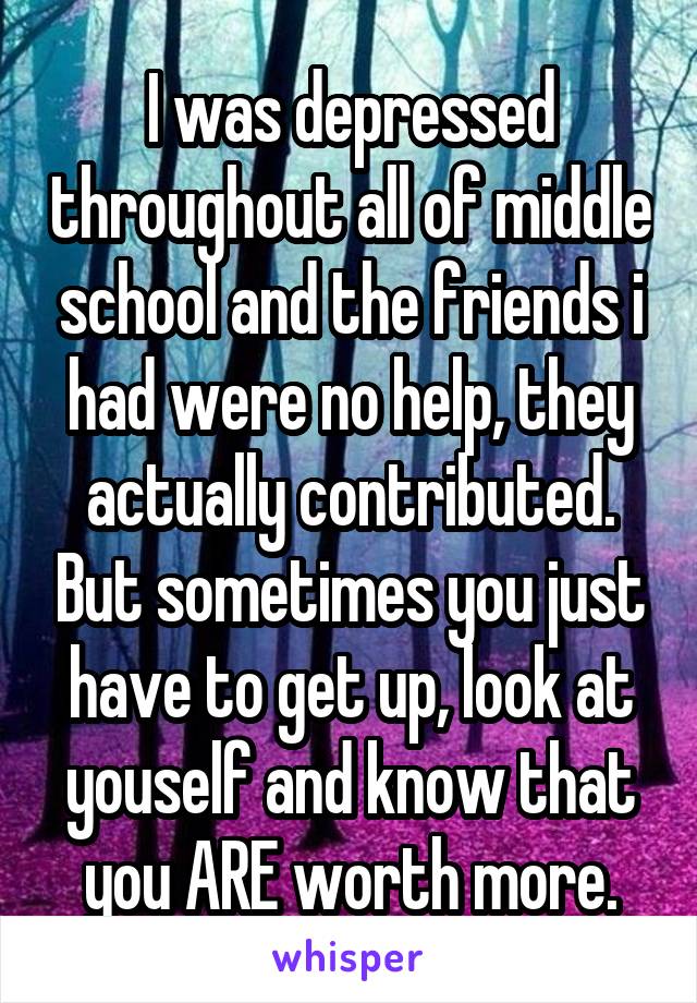 I was depressed throughout all of middle school and the friends i had were no help, they actually contributed. But sometimes you just have to get up, look at youself and know that you ARE worth more.