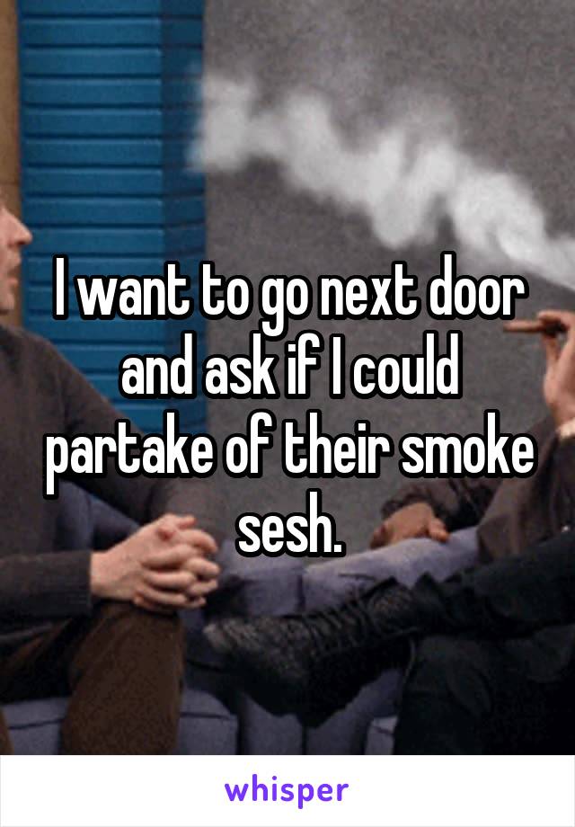 I want to go next door and ask if I could partake of their smoke sesh.