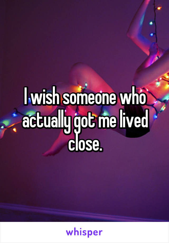 I wish someone who actually got me lived close.