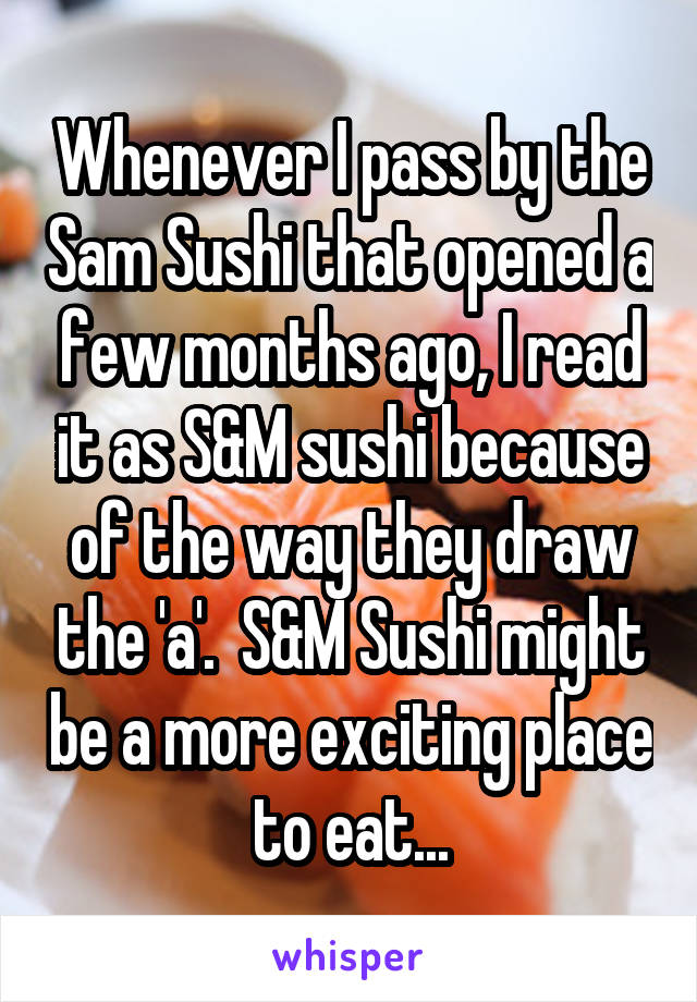 Whenever I pass by the Sam Sushi that opened a few months ago, I read it as S&M sushi because of the way they draw the 'a'.  S&M Sushi might be a more exciting place to eat...