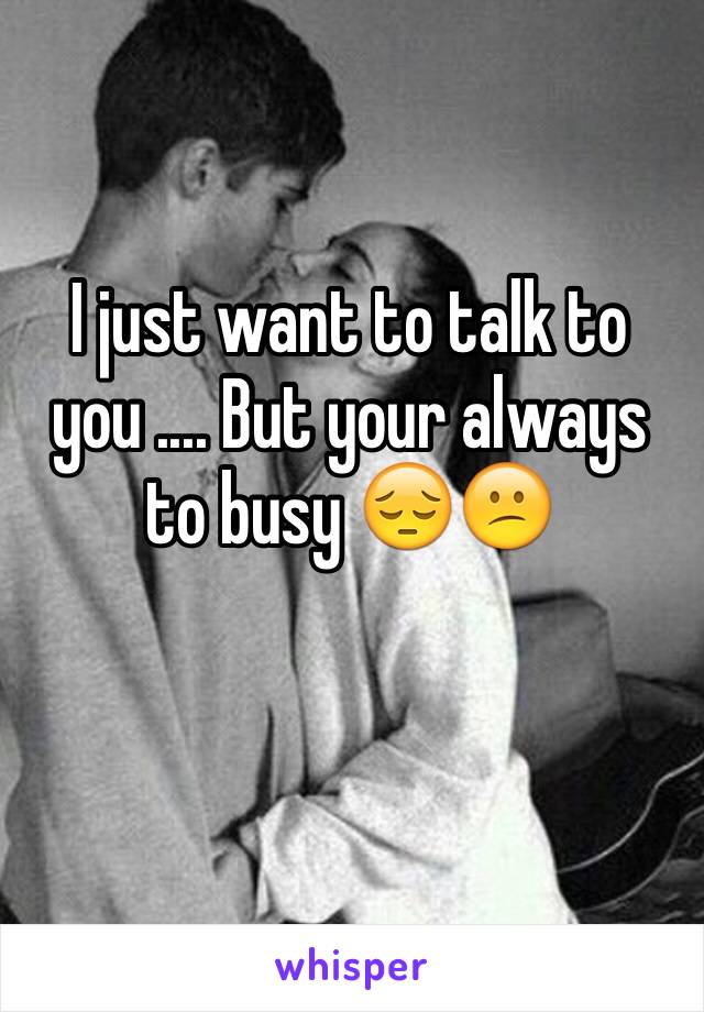 I just want to talk to you .... But your always to busy 😔😕