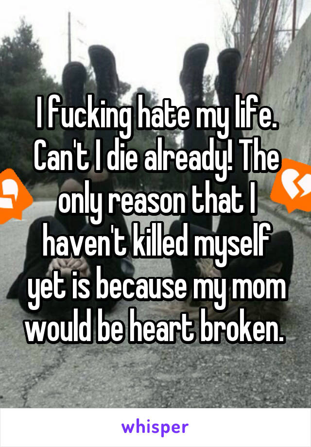 I fucking hate my life. Can't I die already! The only reason that I haven't killed myself yet is because my mom would be heart broken. 