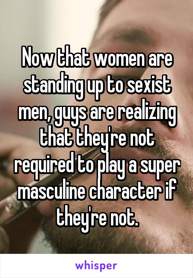 Now that women are standing up to sexist men, guys are realizing that they're not required to play a super masculine character if they're not.