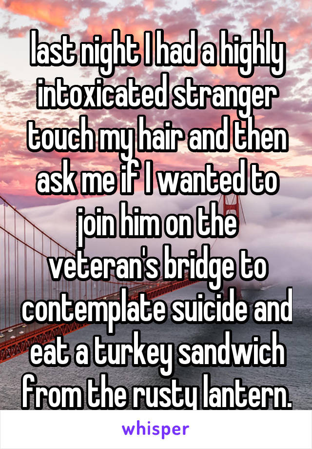 last night I had a highly intoxicated stranger touch my hair and then ask me if I wanted to join him on the veteran's bridge to contemplate suicide and eat a turkey sandwich from the rusty lantern.