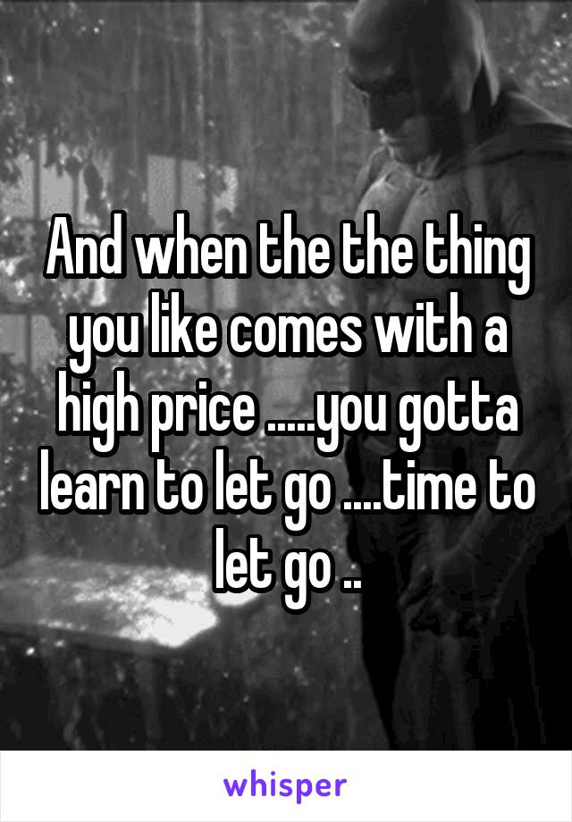 And when the the thing you like comes with a high price .....you gotta learn to let go ....time to let go ..