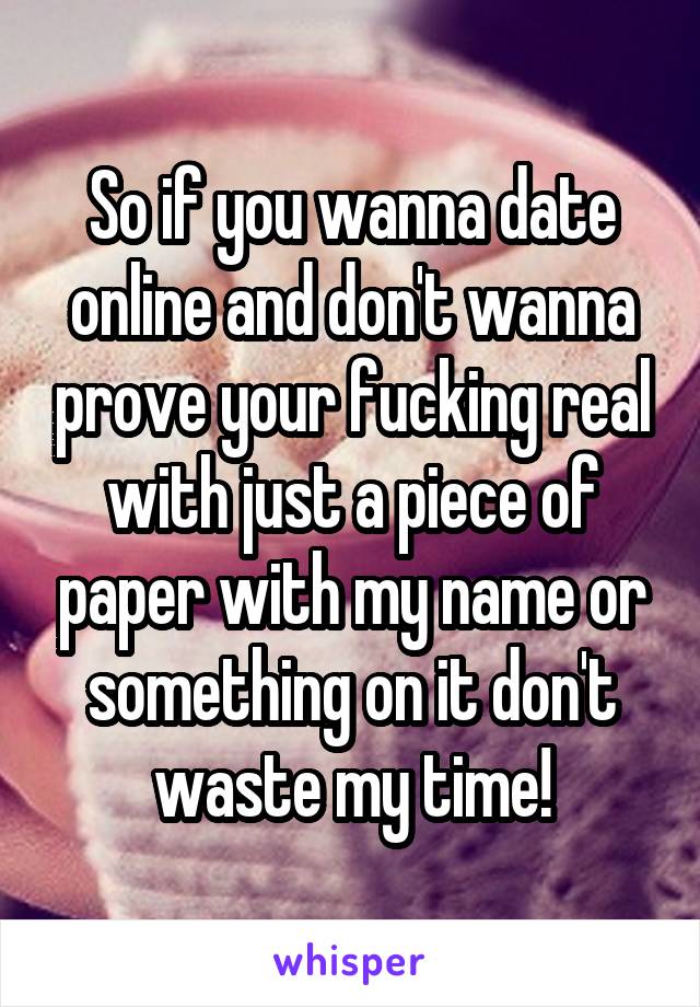 So if you wanna date online and don't wanna prove your fucking real with just a piece of paper with my name or something on it don't waste my time!