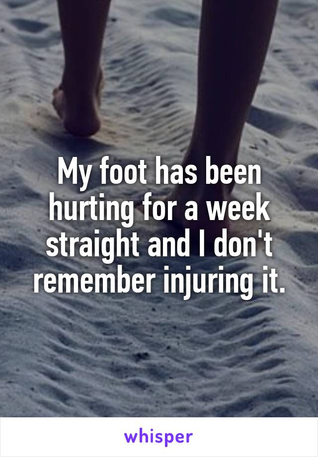 My foot has been hurting for a week straight and I don't remember injuring it.