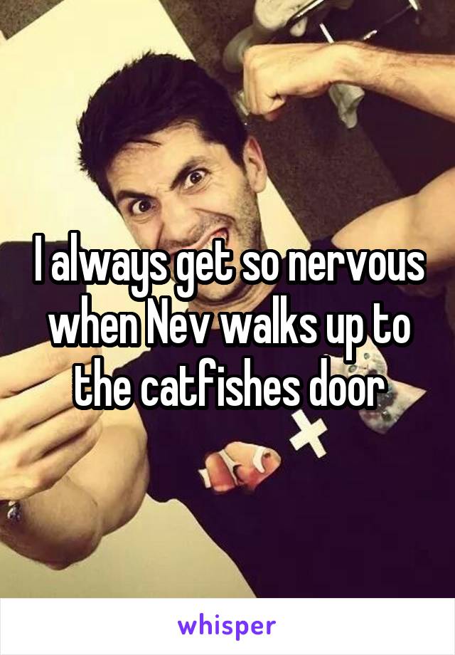 I always get so nervous when Nev walks up to the catfishes door