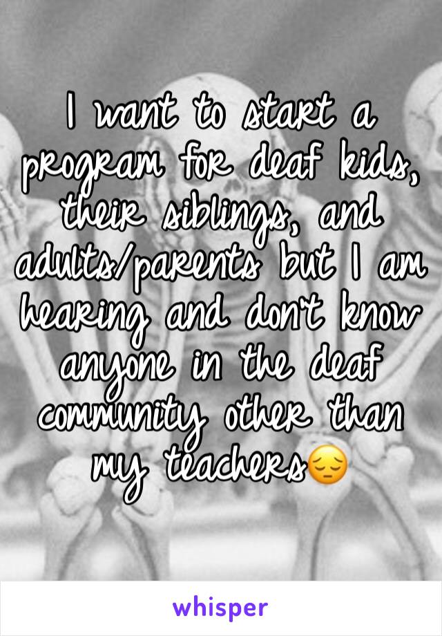 I want to start a program for deaf kids, their siblings, and adults/parents but I am hearing and don't know anyone in the deaf community other than my teachers😔