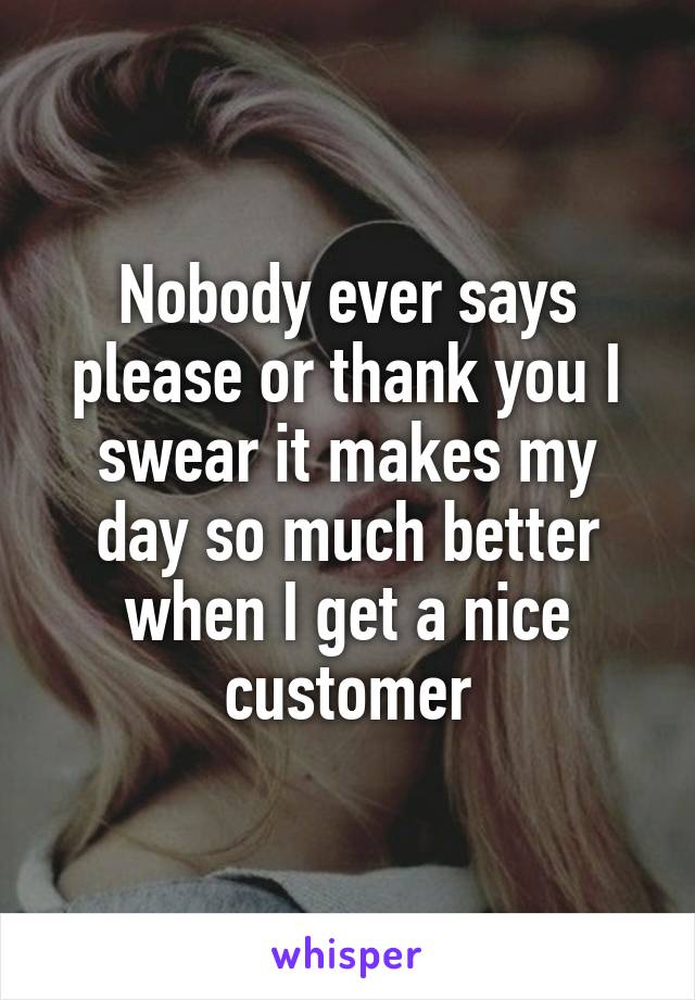 Nobody ever says please or thank you I swear it makes my day so much better when I get a nice customer