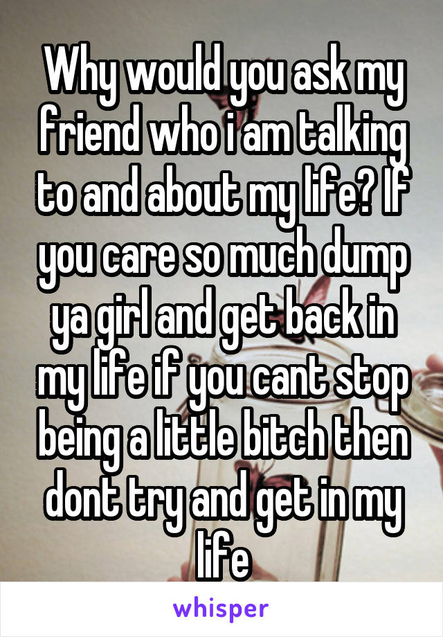 Why would you ask my friend who i am talking to and about my life? If you care so much dump ya girl and get back in my life if you cant stop being a little bitch then dont try and get in my life