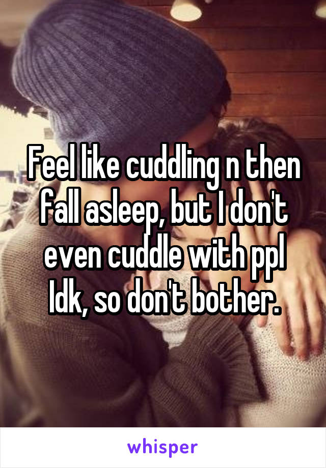 Feel like cuddling n then fall asleep, but I don't even cuddle with ppl Idk, so don't bother.