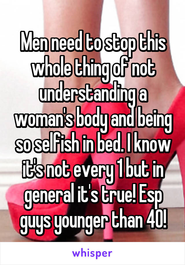 Men need to stop this whole thing of not understanding a woman's body and being so selfish in bed. I know it's not every 1 but in general it's true! Esp guys younger than 40!